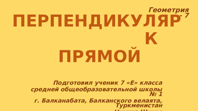 Геометрия - 7  ПЕРПЕНДИКУЛЯР К ПРЯМОЙ Подготовил ученик 7 «Е» класса средней общеобразовательной школы № 1 г. Балканабата, Балканского велаята, Туркменистан Никита Шихов 