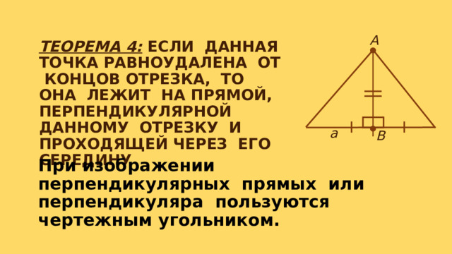 ТЕОРЕМА 4: ЕСЛИ ДАННАЯ ТОЧКА РАВНОУДАЛЕНА ОТ КОНЦОВ ОТРЕЗКА, ТО ОНА ЛЕЖИТ НА ПРЯМОЙ, ПЕРПЕНДИКУЛЯРНОЙ ДАННОМУ ОТРЕЗКУ И ПРОХОДЯЩЕЙ ЧЕРЕЗ ЕГО СЕРЕДИНУ А а В При изображении перпендикулярных прямых или перпендикуляра пользуются чертежным угольником. 