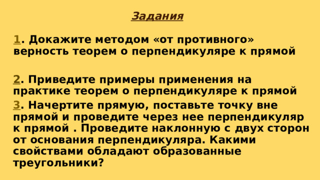 Задания 1 . Докажите методом «от противного» верность теорем о перпендикуляре к прямой 2 . Приведите примеры применения на практике теорем о перпендикуляре к прямой 3 . Начертите прямую, поставьте точку вне прямой и проведите через нее перпендикуляр к прямой . Проведите наклонную с двух сторон от основания перпендикуляра. Какими свойствами обладают образованные треугольники? 