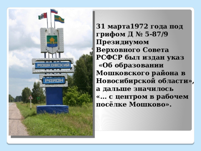 31 марта1972 года под грифом Д № 5-87/9 Президиумом Верховного Совета РСФСР был издан указ  «Об образовании Мошковского района в Новосибирской области», а дальше значилось  «… с центром в рабочем посёлке Мошково». 