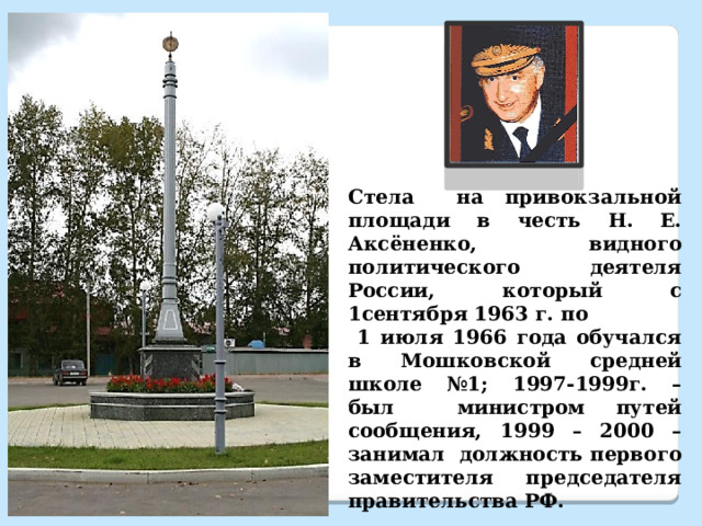 Стела на привокзальной площади в честь Н. Е. Аксёненко, видного политического деятеля России, который с 1сентября 1963 г. по  1 июля 1966 года обучался в Мошковской средней школе №1; 1997-1999г. – был министром путей сообщения, 1999 – 2000 – занимал должность первого заместителя председателя правительства РФ.  Памятная стела открыта 30 сентября 2006г. 