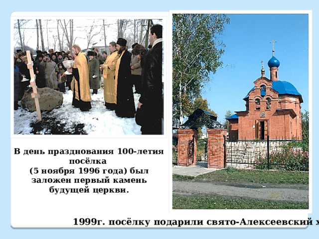 В день празднования 100-летия посёлка (5 ноября 1996 года) был заложен первый камень будущей церкви. 1999г. посёлку подарили свято-Алексеевский храм 