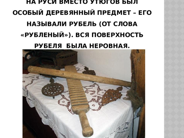 На Руси вместо утюгов был особый деревянный предмет – его называли рубель (от слова «рубленый»). Вся поверхность рубеля была неровная. 