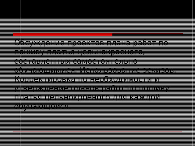 Обсуждение проектов плана работ по пошиву платья цельнокроеного, составленных самостоятельно обучающимися. Использование эскизов. Корректировка по необходимости и утверждение планов работ по пошиву платья цельнокроеного для каждой обучающейся. 