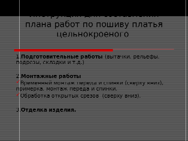 Инструкция для составления плана работ по пошиву платья цельнокроеного 1. Подготовительные работы (вытачки, рельефы, подрезы, складки и т.д.) 2. Монтажные работы  Временный монтаж переда и спинки (сверху вниз), примерка, монтаж переда и спинки. Обработка открытых срезов (сверху вниз). 3. Отделка изделия. 