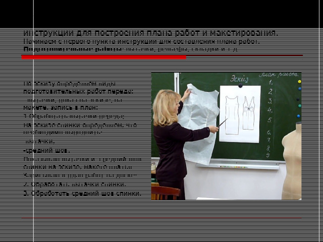 Технология обучения самостоятельному планированию работ по пошиву платья цельнокроеного по эскизу, на основе инструкции для построения плана работ и макетирования.  Начинаем с первого пункта инструкции для составления плана работ. Подготовительные работы : вытачки, рельефы, складки и т.д. По эскизу определяем виды подготовительных работ переда: - вытачки, показ на эскизе, на макете, запись в план: 1.Обработать вытачки переда; На эскизе спинки определяем, что необходимо выполнить: -вытачки; -средний шов. Показываю вытачки и средний шов спинки на эскизе, макете платья Записываю в план работ на доске: 2. Обработать вытачки спинки. 3. Обработать средний шов спинки. 