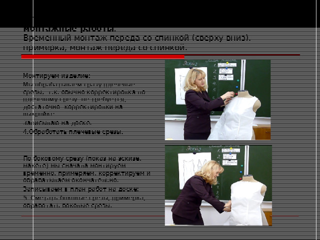                                               Второй пункт инструкции для построения плана работ: монтажные работы .  Временный монтаж переда со спинкой (сверху вниз), примерка, монтаж переда со спинкой. Монтируем изделие: Мы обрабатываем сразу плечевые срезы, т.к. обычно корректировка по плечевому срезу не требуется, достаточно корректировки на выкройке. Записываю на доске: 4.Обработать плечевые срезы. По боковому срезу (показ на эскизе, макете) мы сначала монтируем временно, примеряем, корректируем и обрабатываем окончательно. Записываем в план работ на доске: 5. Сметать боковые срезы, примерка, обработать боковые срезы. 