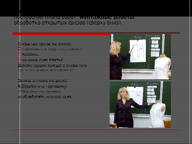 Продолжаем работы по пункту два инструкции для построения плана работ, монтажные работы :  обработка открытых срезов (сверху вниз).   Открытые срезы на эскизе: -горловина и вырез на спинке; -проймы; -нижний срез платья Демонстрация каждого открытого среза на эскизе и на макете . Запись в плане на доске: 6.Обработать горловину. 7.Обработать проймы. 8.Обработать нижний срез. 