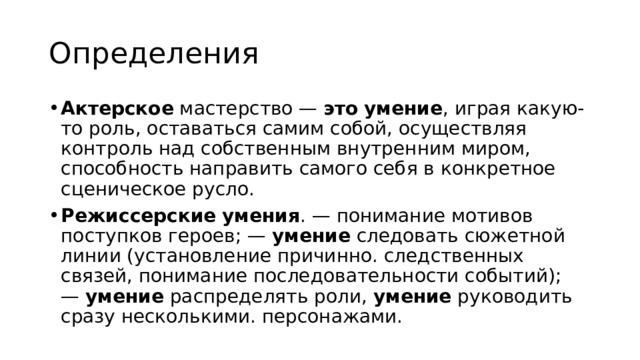 Определения Актерское  мастерство —  это   умение , играя какую-то роль, оставаться самим собой, осуществляя контроль над собственным внутренним миром, способность направить самого себя в конкретное сценическое русло. Режиссерские   умения . — понимание мотивов поступков героев; —  умение  следовать сюжетной линии (установление причинно. следственных связей, понимание последовательности событий); —  умение  распределять роли,  умение  руководить сразу несколькими. персонажами.  