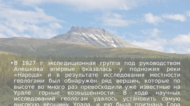 В 1927 г экспедиционная группа под руководством Алешкова впервые оказалась у подножия реки «Народа» и в результате исследования местности геологами был обнаружен ряд вершин, которые по высоте во много раз превосходили уже известные на Урале горные возвышенности. В ходе научных исследований геологам удалось установить самую высокую вершину Урала, и ею была признана Гора Народная 