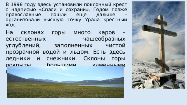 В 1998 году здесь установили поклонный крест с надписью «Спаси и сохрани». Годом позже православные пошли еще дальше – организовали высшую точку Урала крестный ход. На склонах горы много каров – естественных чашеобразных углублений, заполненных чистой прозрачной водой и льдом. Есть здесь ледники и снежники. Склоны горы покрыты большими каменными глыбами. 