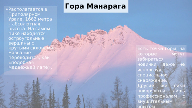 Гора Манарага Располагается в Приполярном Урале. 1662 метра – абсолютная высота. На самом пике находятся остроугольные вершины с крутыми склонами. Название переводится, как «подобная медвежьей лапе». Есть точки горы, на которые могут забираться новички, даже не используя специальное снаряжение. Другие же пики покоряются лишь профессионалам с внушительным опытом скалолазания. 