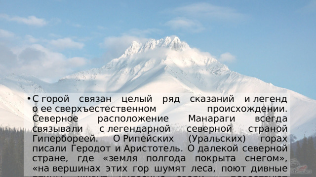 С горой связан целый ряд сказаний и легенд о ее сверхъестественном происхождении. Северное расположение Манараги всегда связывали с легендарной северной страной Гипербореей. О Рипейских (Уральских) горах писали Геродот и Аристотель. О далекой северной стране, где «земля полгода покрыта снегом», «на вершинах этих гор шумят леса, поют дивные птицы, живут чудесные звери…» повествуют также песни Махабхараты, древнейшего памятника индийцев. 