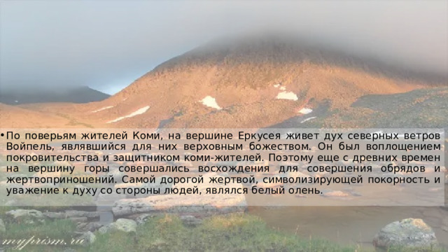 По поверьям жителей Коми, на вершине Еркусея живет дух северных ветров Войпель, являвшийся для них верховным божеством. Он был воплощением покровительства и защитником коми-жителей. Поэтому еще с древних времен на вершину горы совершались восхождения для совершения обрядов и жертвоприношений. Самой дорогой жертвой, символизирующей покорность и уважение к духу со стороны людей, являлся белый олень. 