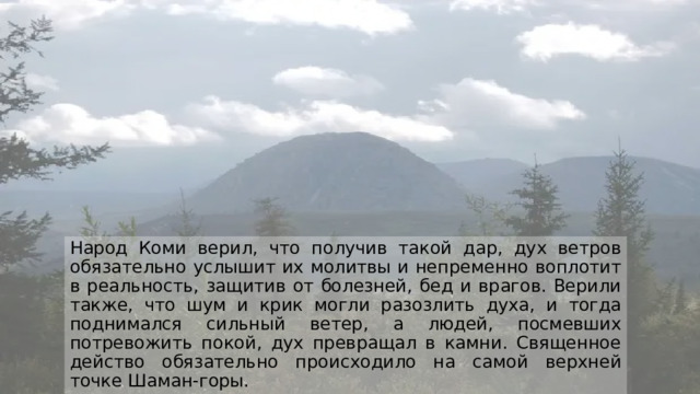 Народ Коми верил, что получив такой дар, дух ветров обязательно услышит их молитвы и непременно воплотит в реальность, защитив от болезней, бед и врагов. Верили также, что шум и крик могли разозлить духа, и тогда поднимался сильный ветер, а людей, посмевших потревожить покой, дух превращал в камни. Священное действо обязательно происходило на самой верхней точке Шаман-горы. 