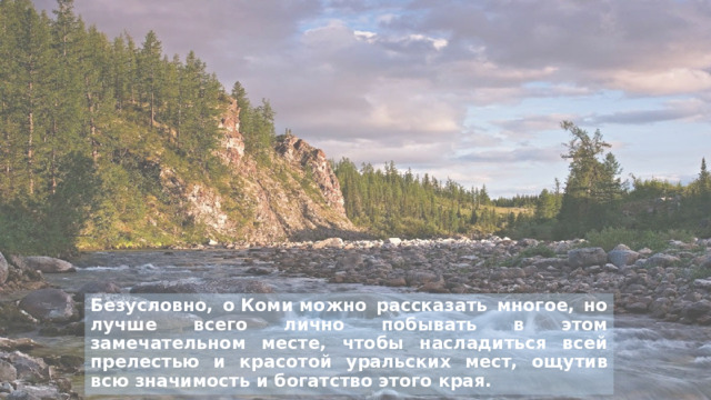 Безусловно, о Коми можно рассказать многое, но лучше всего лично побывать в этом замечательном месте, чтобы насладиться всей прелестью и красотой уральских мест, ощутив всю значимость и богатство этого края. 