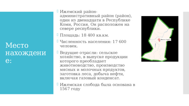 Ижемский район-административный район (район), один из двенадцати в Республике Коми, Россия. Он расположен на севере республики. Площадь: 18 400 кв.км. Численность населения: 17 600 человек. Ведущие отрасли: сельское хозяйство, в выпуске продукции которого преобладает животноводство, производство мясных и молочных продуктов, заготовка леса, добыча нефти, включая газовый конденсат. Ижемская слобода была основана в 1567 году Место нахождение: 