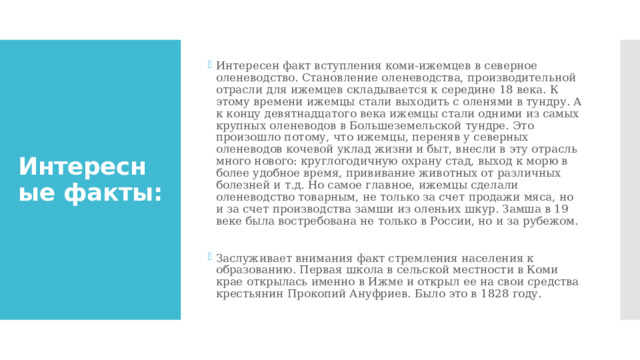 Интересен факт вступления коми-ижемцев в северное оленеводство. Становление оленеводства, производительной отрасли для ижемцев складывается к середине 18 века. К этому времени ижемцы стали выходить с оленями в тундру. А к концу девятнадцатого века ижемцы стали одними из самых крупных оленеводов в Большеземельской тундре. Это произошло потому, что ижемцы, переняв у северных оленеводов кочевой уклад жизни и быт, внесли в эту отрасль много нового: круглогодичную охрану стад, выход к морю в более удобное время, прививание животных от различных болезней и т.д. Но самое главное, ижемцы сделали оленеводство товарным, не только за счет продажи мяса, но и за счет производства замши из оленьих шкур. Замша в 19 веке была востребована не только в России, но и за рубежом. Заслуживает внимания факт стремления населения к образованию. Первая школа в сельской местности в Коми крае открылась именно в Ижме и открыл ее на свои средства крестьянин Прокопий Ануфриев. Было это в 1828 году. Интересные факты: 