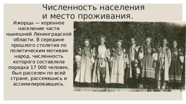 Численность населения и место проживания. Ижорцы — коренное население части нынешней Ленинградской области. В середине прошлого столетия по политическим мотивам народ, численность которого составляла порядка 17 000 человек, был расселен по всей стране, рассеявшись и ассимилировавшись. 
