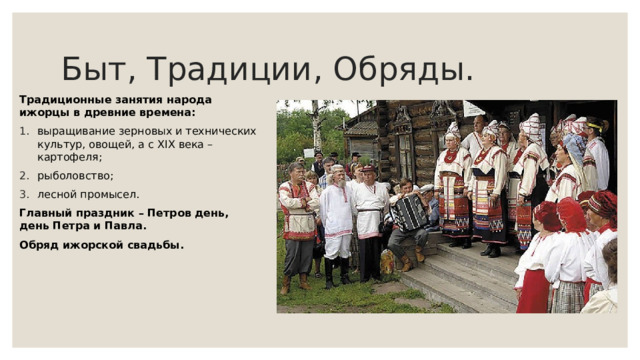 Быт, Традиции, Обряды. Традиционные занятия народа ижорцы в древние времена: выращивание зерновых и технических культур, овощей, а с XIX века – картофеля; рыболовство; лесной промысел. Главный праздник – Петров день, день Петра и Павла. Обряд ижорской свадьбы. 