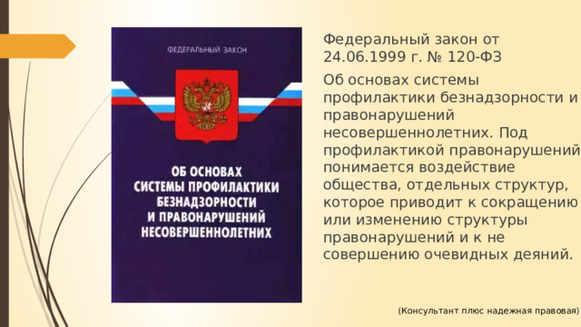 Федеральный закон от 24.06.1999 г. № 120-ФЗ Об основах системы профилактики безнадзорности и правонарушений несовершеннолетних. Под профилактикой правонарушений понимается воздействие общества, отдельных структур, которое приводит к сокращению или изменению структуры правонарушений и к не совершению очевидных деяний. (Консультант плюс надежная правовая) 