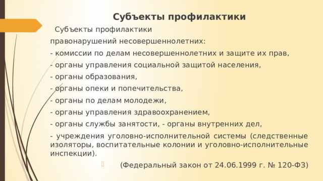 Субъекты профилактики  Субъекты профилактики правонарушений несовершеннолетних: - комиссии по делам несовершеннолетних и защите их прав, - органы управления социальной защитой населения, - органы образования, - органы опеки и попечительства, - органы по делам молодежи, - органы управления здравоохранением, - органы службы занятости, - органы внутренних дел, - учреждения уголовно-исполнительной системы (следственные изоляторы, воспитательные колонии и уголовно-исполнительные инспекции).  (Федеральный закон от 24.06.1999 г. № 120-ФЗ) 