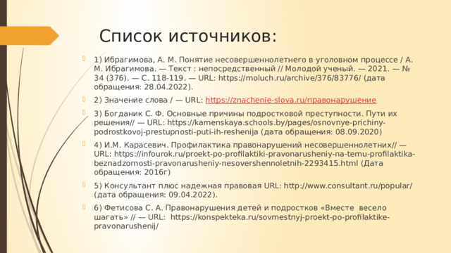 Список источников: 1) Ибрагимова, А. М. Понятие несовершеннолетнего в уголовном процессе / А. М. Ибрагимова. — Текст : непосредственный // Молодой ученый. — 2021. — № 34 (376). — С. 118-119. — URL: https://moluch.ru/archive/376/83776/ (дата обращения: 28.04.2022). 2) Значение слова / — URL: https://znachenie-slova.ru/ правонарушение 3) Богданик С. Ф. Основные причины подростковой преступности. Пути их решения// — URL: https://kamenskaya.schools.by/pages/osnovnye-prichiny-podrostkovoj-prestupnosti-puti-ih-reshenija (дата обращения: 08.09.2020) 4) И.М. Карасевич. Профилактика правонарушений несовершеннолетних// — URL: https://infourok.ru/proekt-po-profilaktiki-pravonarusheniy-na-temu-profilaktika-beznadzornosti-pravonarusheniy-nesovershennoletnih-2293415.html (Дата обращения: 2016г) 5) Консультант плюс надежная правовая URL: http://www.consultant.ru/popular/ (дата обращения: 09.04.2022). 6) Фетисова C. А. Правонарушения детей и подростков «Вместе весело шагать» // — URL: https://konspekteka.ru/sovmestnyj-proekt-po-profilaktike-pravonarushenij/ 