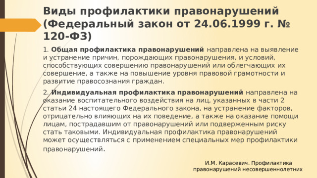 Виды профилактики правонарушений (Федеральный закон от 24.06.1999 г. № 120-ФЗ) 1. Общая профилактика правонарушений направлена на выявление и устранение причин, порождающих правонарушения, и условий, способствующих совершению правонарушений или облегчающих их совершение, а также на повышение уровня правовой грамотности и развитие правосознания граждан. 2. Индивидуальная профилактика правонарушений направлена на оказание воспитательного воздействия на лиц, указанных в части 2 статьи 24 настоящего Федерального закона, на устранение факторов, отрицательно влияющих на их поведение, а также на оказание помощи лицам, пострадавшим от правонарушений или подверженным риску стать таковыми. Индивидуальная профилактика правонарушений может осуществляться с применением специальных мер профилактики правонарушений .  И.М. Карасевич. Профилактика правонарушений несовершеннолетних 