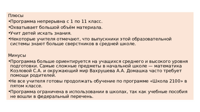 Плюсы Программа непрерывна с 1 по 11 класс. Охватывает большой объём материала. Учит детей искать знания. Некоторые учителя отмечают, что выпускники этой образовательной системы знают больше сверстников в средней школе. Минусы Программа больше ориентируется на учащихся среднего и высокого уровня подготовки. Самые сложные предметы в начальной школе — математика Козловой С.А. и окружающий мир Вахрушева А.А. Домашка часто требует помощи родителей. Не все учителя готовы продолжать обучение по программе «Школа 2100» в пятом классе. Программа ограничена в использовании в школах, так как учебные пособия не вошли в федеральный перечень. 