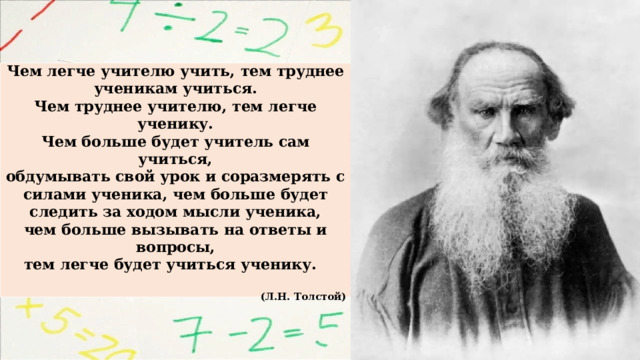  Чем легче учителю учить, тем труднее ученикам учиться. Чем труднее учителю, тем легче ученику. Чем больше будет учитель сам учиться, обдумывать свой урок и соразмерять с силами ученика, чем больше будет следить за ходом мысли ученика, чем больше вызывать на ответы и вопросы, тем легче будет учиться ученику.  (Л.Н. Толстой) 