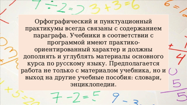 Орфографический и пунктуационный практикумы всегда связаны с содержанием параграфа. Учебники в соответствии с программой имеют практико-ориентированный характер и должны дополнять и углублять материалы основного курса по русскому языку. Предполагается работа не только с материалом учебника, но и выход на другие учебные пособия: словари, энциклопедии. 