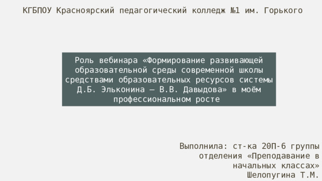 КГБПОУ Красноярский педагогический колледж №1 им. Горького Роль вебинара «Формирование развивающей образовательной среды современной школы средствами образовательных ресурсов системы Д.Б. Эльконина – В.В. Давыдова» в моём профессиональном росте  Выполнила: ст-ка 20П-6 группы отделения «Преподавание в начальных классах» Шелопугина Т.М. 