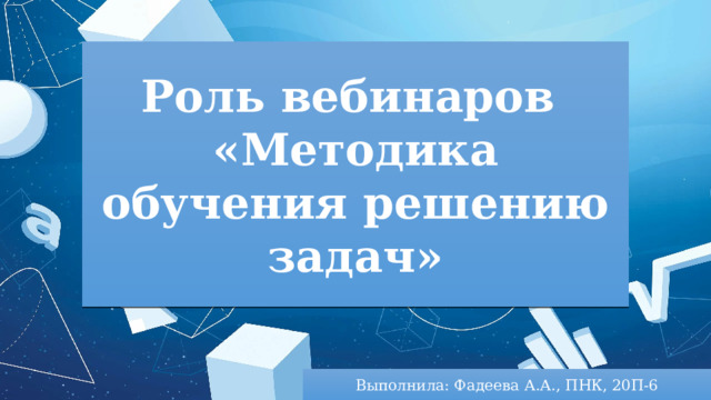 Роль вебинаров «Методика обучения решению задач» Выполнила: Фадеева А.А., ПНК, 20П-6 