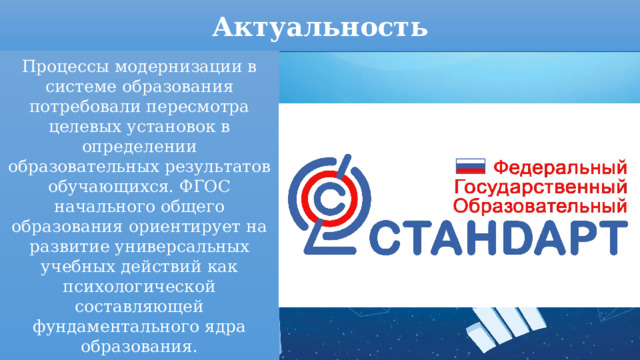 Актуальность Процессы модернизации в системе образования потребовали пересмотра целевых установок в определении образовательных результатов обучающихся. ФГОС начального общего образования ориентирует на развитие универсальных учебных действий как психологической составляющей фундаментального ядра образования. 