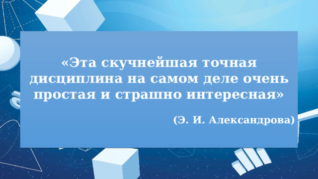 «Эта скучнейшая точная дисциплина на самом деле очень простая и страшно интересная»  (Э. И. Александрова) 