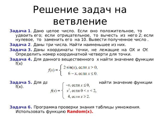 Решение задач на ветвление Задача 1 . Дано целое число. Если оно положительное, то удвоить его; если отрицательное, то вычесть из него 2; если нулевое, то заменить его на 10. Вывести полученное число . Задача 2 . Даны три числа. Найти наименьшее из них. Задача 3. Даны координаты точки, не лежащие на OX и OY.  Определить номер координатной четверти для точки. Задача 4. Для данного вещественного x найти значение функции f(х)   Задача 5. Для данного вещественного x найти значение функции f(х). Задача 6. Программа проверки знания таблицы умножения.  Использовать функцию Random (х).  