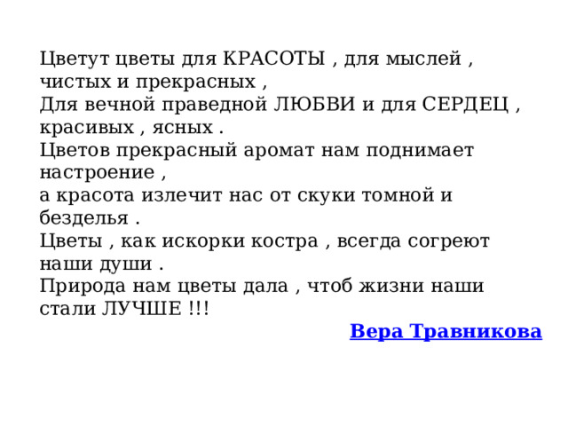 Цветут цветы для КРАСОТЫ , для мыслей , чистых и прекрасных ,  Для вечной праведной ЛЮБВИ и для СЕРДЕЦ , красивых , ясных .  Цветов прекрасный аромат нам поднимает настроение ,  а красота излечит нас от скуки томной и безделья .  Цветы , как искорки костра , всегда согреют наши души .  Природа нам цветы дала , чтоб жизни наши стали ЛУЧШЕ !!! Вера Травникова  