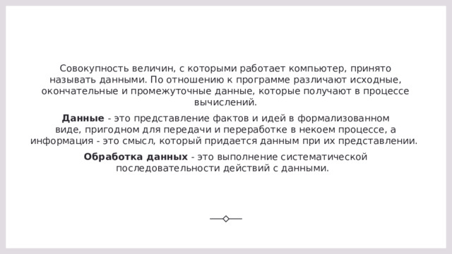 Совокупность величин, с которыми работает компьютер, принято называть данными. По отношению к программе различают исходные, окончательные и промежуточные данные, которые получают в процессе вычислений. Данные  - это представление фактов и идей в формализованном виде, пригодном для передачи и переработке в некоем процессе, а информация - это смысл, который придается данным при их представлении.  Обработка данных  - это выполнение систематической последовательности действий с данными.   