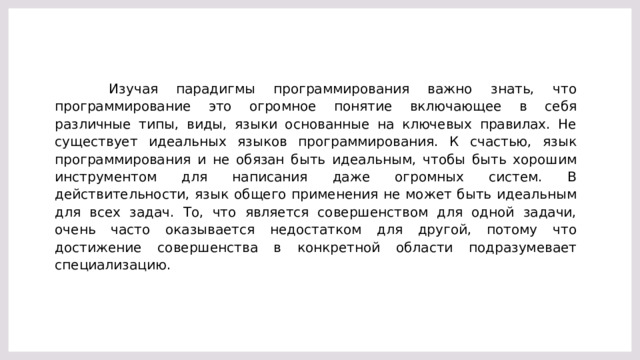 Изучая парадигмы программирования важно знать, что программирование это огромное понятие включающее в себя различные типы, виды, языки основанные на ключевых правилах. Не существует идеальных языков программирования. К счастью, язык программирования и не обязан быть идеальным, чтобы быть хорошим инструментом для написания даже огромных систем. В действительности, язык общего применения не может быть идеальным для всех задач. То, что является совершенством для одной задачи, очень часто оказывается недостатком для другой, потому что достижение совершенства в конкретной области подразумевает специализацию.  