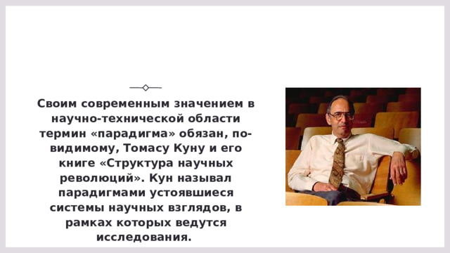 Своим современным значением в научно-технической области термин «парадигма» обязан, по-видимому, Томасу Куну и его книге «Структура научных революций». Кун называл парадигмами устоявшиеся системы научных взглядов, в рамках которых ведутся исследования.  