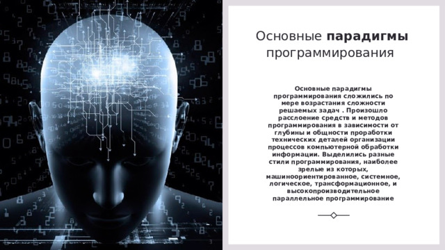 Основные парадигмы программирования  Основные парадигмы программирования сложились по мере возрастания сложности решаемых задач . Произошло расслоение средств и методов программирования в зависимости от глубины и общности проработки технических деталей организации процессов компьютерной обработки информации. Выделились разные стили программирования, наиболее зрелые из которых, машиноориентированное, системное, логическое, трансформационное, и высокопроизводительное параллельное программирование 