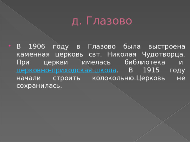  д. Глазово В 1906 году в Глазово была выстроена каменная церковь свт. Николая Чудотворца. При церкви имелась библиотека и  церковно-приходская школа . В 1915 году начали строить колокольню.Церковь не сохранилась. 