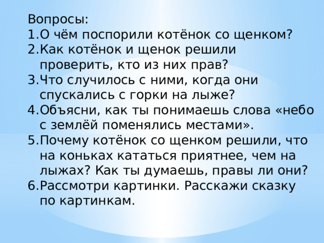 Вопросы: О чём поспорили котёнок со щенком? Как котёнок и щенок решили проверить, кто из них прав? Что случилось с ними, когда они спускались с горки на лыже? Объясни, как ты понимаешь слова «небо с землёй поменялись местами». Почему котёнок со щенком решили, что на коньках кататься приятнее, чем на лыжах? Как ты думаешь, правы ли они? Рассмотри картинки. Расскажи сказку по картинкам. 