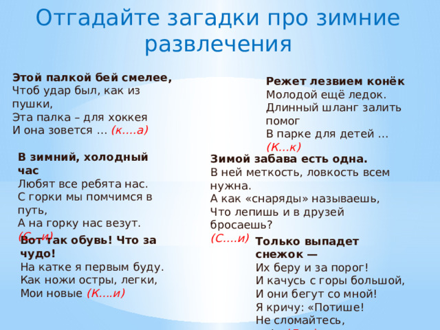 Отгадайте загадки про зимние развлечения Этой палкой бей смелее,  Чтоб удар был, как из пушки,  Эта палка – для хоккея  И она зовется …  (к….а) Режет лезвием конёк  Молодой ещё ледок.  Длинный шланг залить помог  В парке для детей …  (К…к) В зимний, холодный час  Любят все ребята нас.  С горки мы помчимся в путь,  А на горку нас везут.  (С…и) Зимой забава есть одна.  В ней меткость, ловкость всем нужна.  А как «снаряды» называешь,  Что лепишь и в друзей бросаешь?  (С….и) Вот так обувь! Что за чудо!  На катке я первым буду.  Как ножи остры, легки,  Мои новые  (К….и) Только выпадет снежок —  Их беру и за порог!  И качусь с горы большой,  И они бегут со мной!  Я кричу: «Потише!  Не сломайтесь, … !»   (Л..и) 