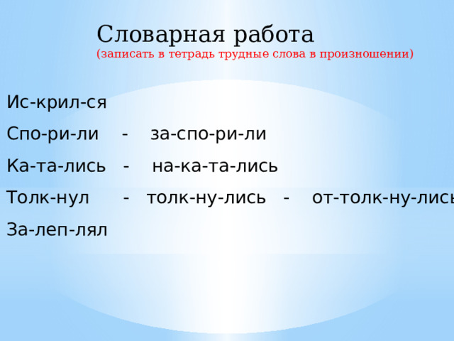 Словарная работа (записать в тетрадь трудные слова в произношении) Ис-крил-ся Спо-ри-ли - за-спо-ри-ли Ка-та-лись - на-ка-та-лись Толк-нул - толк-ну-лись - от-толк-ну-лись За-леп-лял 