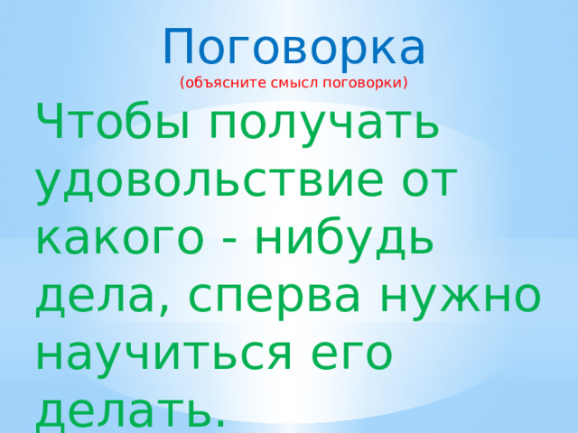 Поговорка (объясните смысл поговорки) Чтобы получать удовольствие от какого - нибудь дела, сперва нужно научиться его делать. 