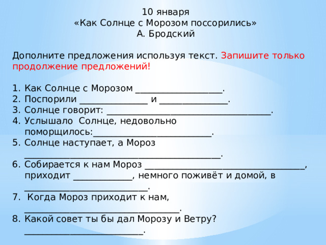 10 января «Как Солнце с Морозом поссорились» А. Бродский Дополните предложения используя текст. Запишите только продолжение предложений! Как Солнце с Морозом ___________________. Поспорили _______________ и _______________. Солнце говорит: ____________________________________. Услышало Солнце, недовольно поморщилось:__________________________. Солнце наступает, а Мороз ___________________________________________. Собирается к нам Мороз ___________________________________, приходит _____________, немного поживёт и домой, в ___________________________.  Когда Мороз приходит к нам, __________________________________. Какой совет ты бы дал Морозу и Ветру?__________________________. 