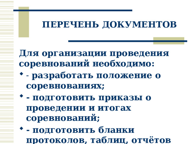 ПЕРЕЧЕНЬ ДОКУМЕНТОВ Для организации проведения соревнований необходимо: - разработать положение о соревнованиях; - подготовить приказы о проведении и итогах соревнований; - подготовить бланки протоколов, таблиц, отчётов соревнований. 