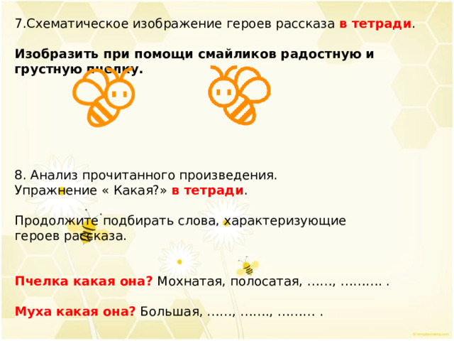 7.Схематическое изображение героев рассказа в тетради . Изобразить при помощи смайликов радостную и грустную пчелку. 8. Анализ прочитанного произведения. Упражнение « Какая?» в тетради . Продолжите подбирать слова, характеризующие героев рассказа. Пчелка какая она? Мохнатая, полосатая, ……, ………. . Муха какая она?  Большая, ……, ……., ……… . 