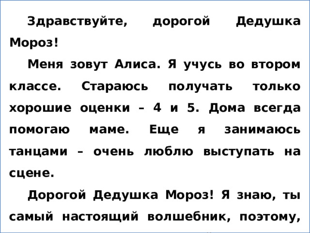 Здравствуйте, дорогой Дедушка Мороз! Меня зовут Алиса. Я учусь во втором классе. Стараюсь получать только хорошие оценки – 4 и 5. Дома всегда помогаю маме. Еще я занимаюсь танцами – очень люблю выступать на сцене. Дорогой Дедушка Мороз! Я знаю, ты самый настоящий волшебник, поэтому, если можно, подари нашей семье игру «Монополию» - ведь эта игра на все времена. Поздравляю Вас с Новым годом! Желаю здоровья, долголетия и сил – ведь стольким людям Вы приносите радость! До скорой встречи в новогодние дни!  